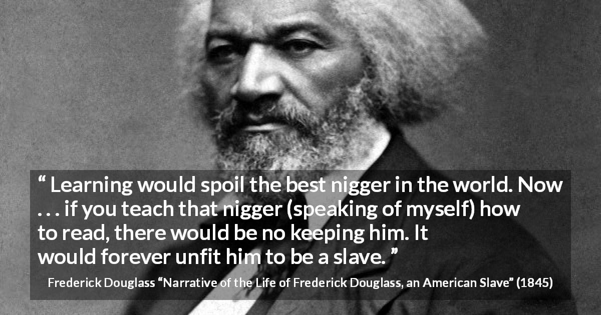 Frederick Douglass quote about slavery from Narrative of the Life of Frederick Douglass, an American Slave - Learning would spoil the best nigger in the world. Now . . . if you teach that nigger (speaking of myself) how to read, there would be no keeping him. It would forever unfit him to be a slave.