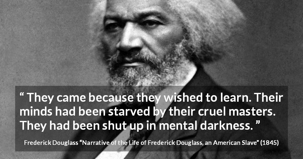 Frederick Douglass quote about slavery from Narrative of the Life of Frederick Douglass, an American Slave - They came because they wished to learn. Their minds had been starved by their cruel masters. They had been shut up in mental darkness.