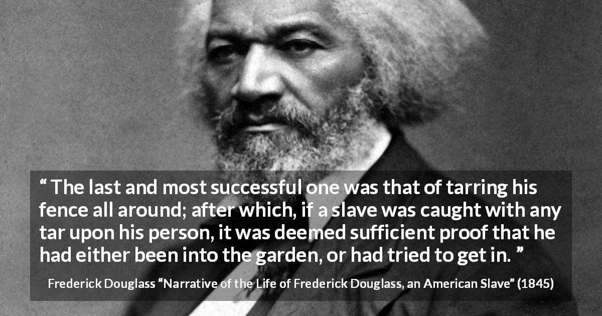 Frederick Douglass quote about slavery from Narrative of the Life of Frederick Douglass, an American Slave - The last and most successful one was that of tarring his fence all around; after which, if a slave was caught with any tar upon his person, it was deemed sufficient proof that he had either been into the garden, or had tried to get in.