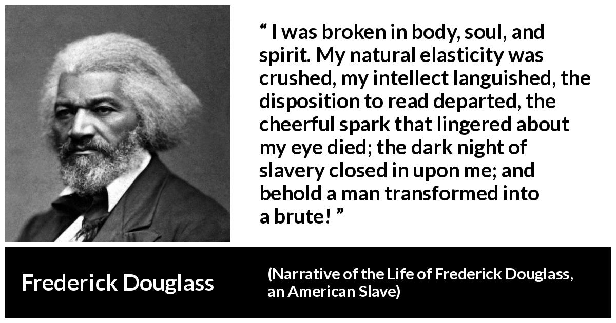 Frederick Douglass quote about slavery from Narrative of the Life of Frederick Douglass, an American Slave - I was broken in body, soul, and spirit. My natural elasticity was crushed, my intellect languished, the disposition to read departed, the cheerful spark that lingered about my eye died; the dark night of slavery closed in upon me; and behold a man transformed into a brute!