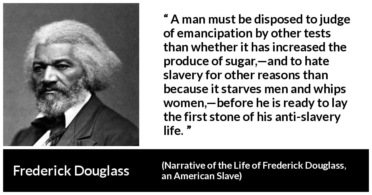 Frederick Douglass quote about slavery from Narrative of the Life of Frederick Douglass, an American Slave - A man must be disposed to judge of emancipation by other tests than whether it has increased the produce of sugar,—and to hate slavery for other reasons than because it starves men and whips women,—before he is ready to lay the first stone of his anti-slavery life.