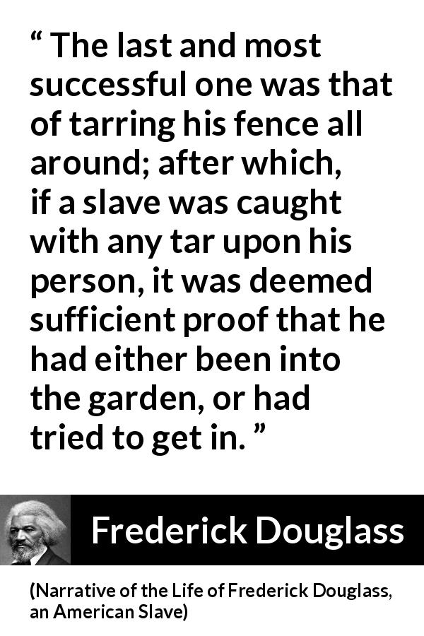 Frederick Douglass quote about slavery from Narrative of the Life of Frederick Douglass, an American Slave - The last and most successful one was that of tarring his fence all around; after which, if a slave was caught with any tar upon his person, it was deemed sufficient proof that he had either been into the garden, or had tried to get in.