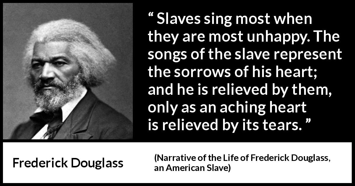 Frederick Douglass quote about sorrow from Narrative of the Life of Frederick Douglass, an American Slave - Slaves sing most when they are most unhappy. The songs of the slave represent the sorrows of his heart; and he is relieved by them, only as an aching heart is relieved by its tears.