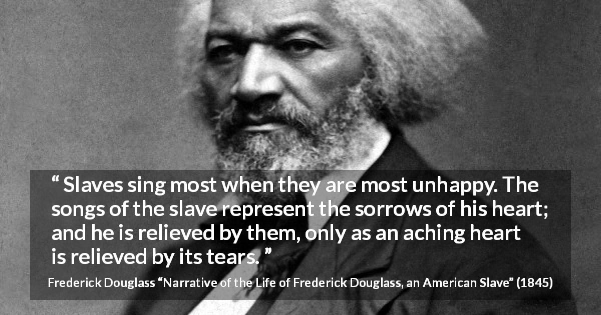 Frederick Douglass quote about sorrow from Narrative of the Life of Frederick Douglass, an American Slave - Slaves sing most when they are most unhappy. The songs of the slave represent the sorrows of his heart; and he is relieved by them, only as an aching heart is relieved by its tears.