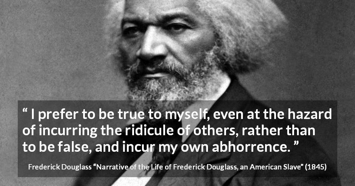 Frederick Douglass quote about truth from Narrative of the Life of Frederick Douglass, an American Slave - I prefer to be true to myself, even at the hazard of incurring the ridicule of others, rather than to be false, and incur my own abhorrence.