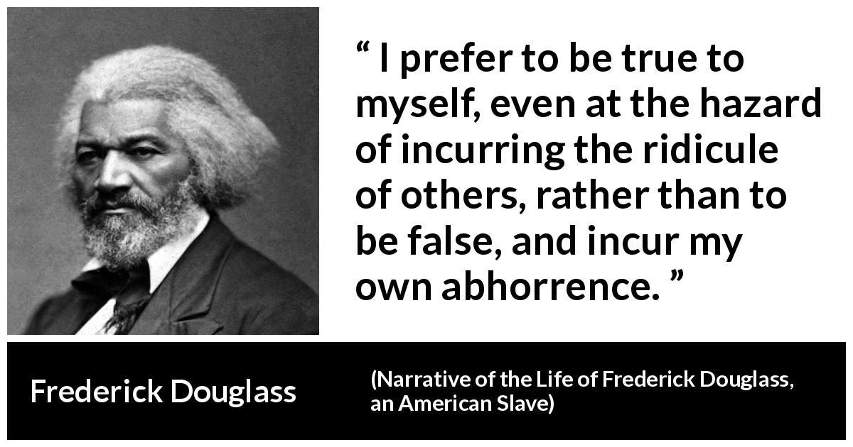 Frederick Douglass quote about truth from Narrative of the Life of Frederick Douglass, an American Slave - I prefer to be true to myself, even at the hazard of incurring the ridicule of others, rather than to be false, and incur my own abhorrence.