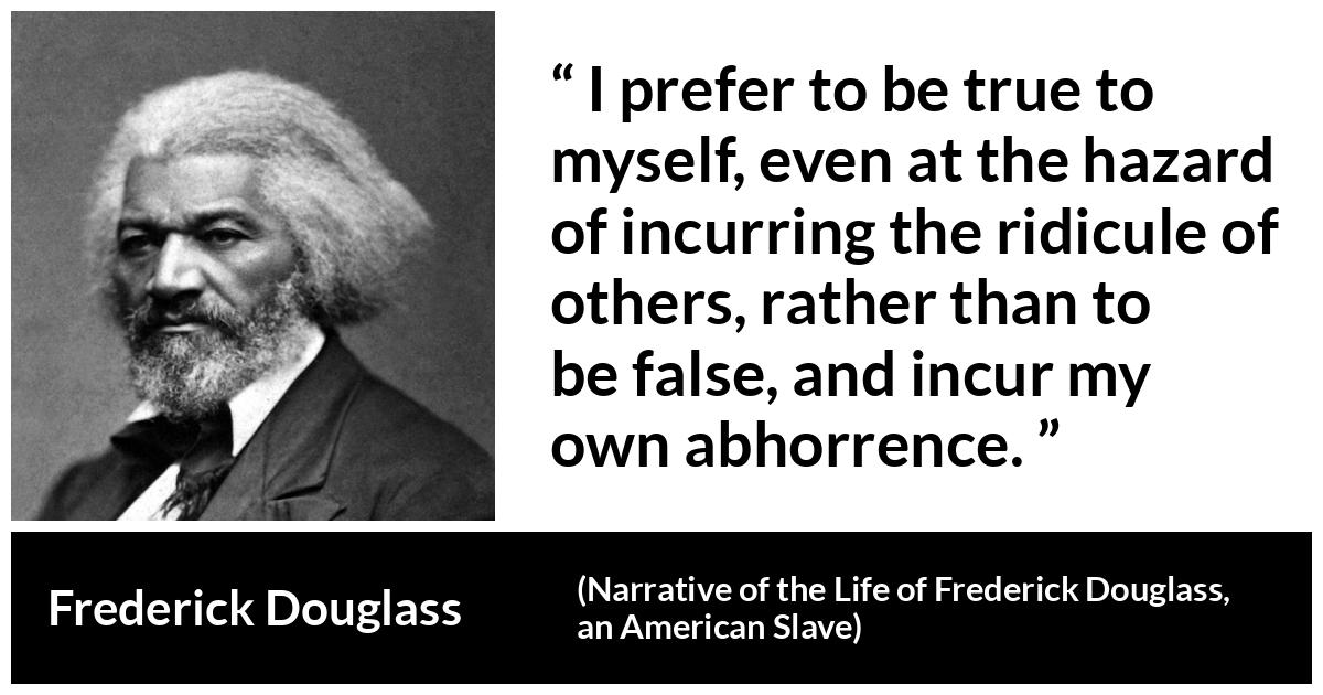 Frederick Douglass quote about truth from Narrative of the Life of Frederick Douglass, an American Slave - I prefer to be true to myself, even at the hazard of incurring the ridicule of others, rather than to be false, and incur my own abhorrence.