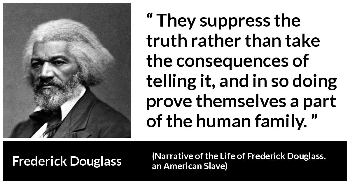 Frederick Douglass quote about truth from Narrative of the Life of Frederick Douglass, an American Slave - They suppress the truth rather than take the consequences of telling it, and in so doing prove themselves a part of the human family.