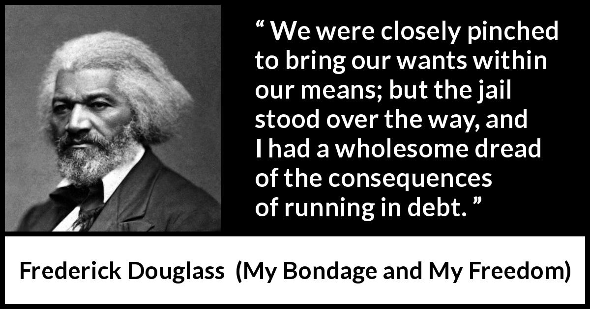 Frederick Douglass quote about want from My Bondage and My Freedom - We were closely pinched to bring our wants within our means; but the jail stood over the way, and I had a wholesome dread of the consequences of running in debt.