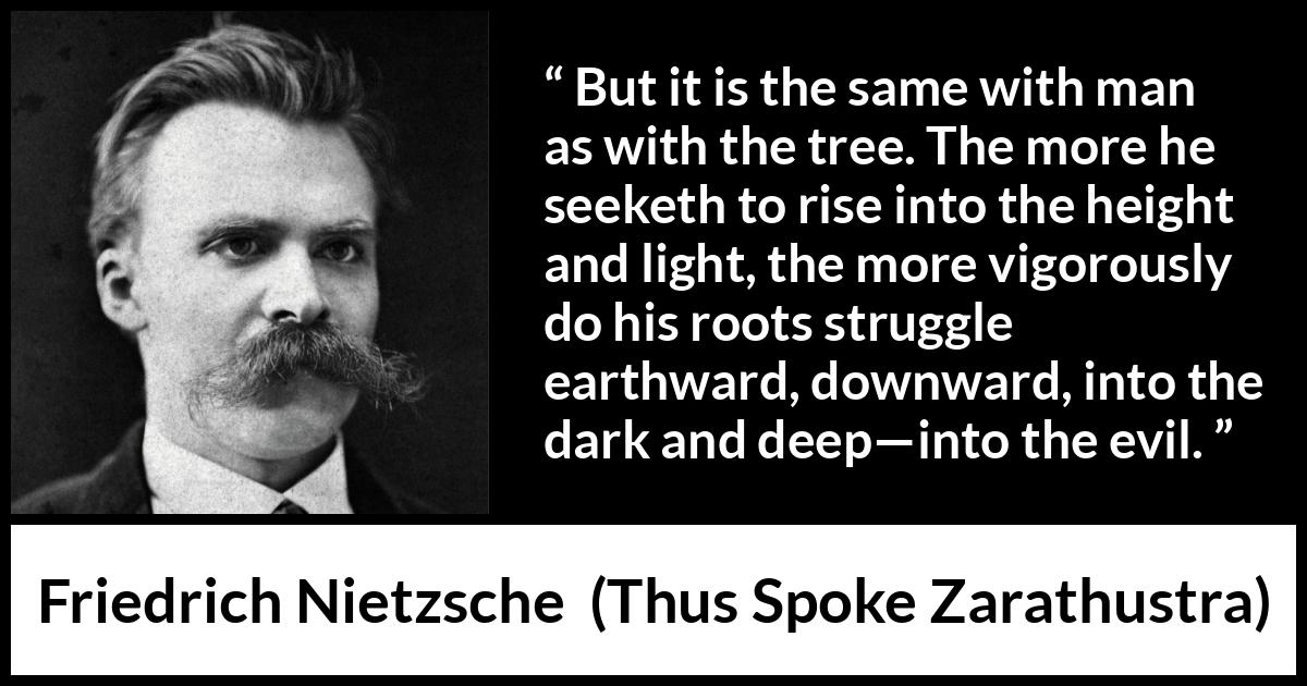 Friedrich Nietzsche quote about darkness from Thus Spoke Zarathustra - But it is the same with man as with the tree. The more he seeketh to rise into the height and light, the more vigorously do his roots struggle earthward, downward, into the dark and deep—into the evil.