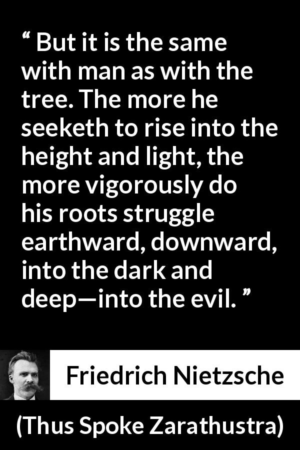 Friedrich Nietzsche quote about darkness from Thus Spoke Zarathustra - But it is the same with man as with the tree. The more he seeketh to rise into the height and light, the more vigorously do his roots struggle earthward, downward, into the dark and deep—into the evil.