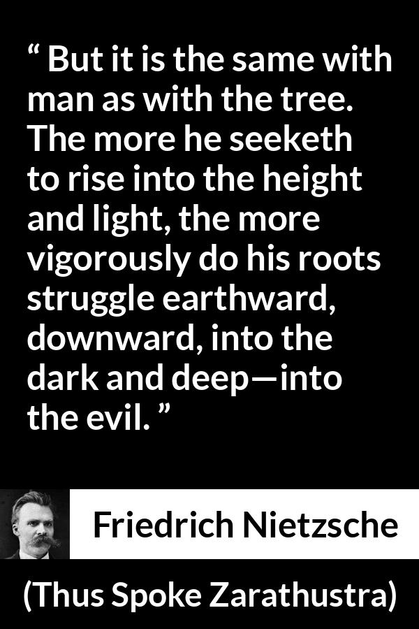 Friedrich Nietzsche quote about darkness from Thus Spoke Zarathustra - But it is the same with man as with the tree. The more he seeketh to rise into the height and light, the more vigorously do his roots struggle earthward, downward, into the dark and deep—into the evil.