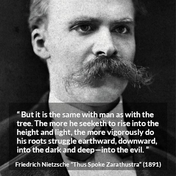 Friedrich Nietzsche quote about darkness from Thus Spoke Zarathustra - But it is the same with man as with the tree. The more he seeketh to rise into the height and light, the more vigorously do his roots struggle earthward, downward, into the dark and deep—into the evil.