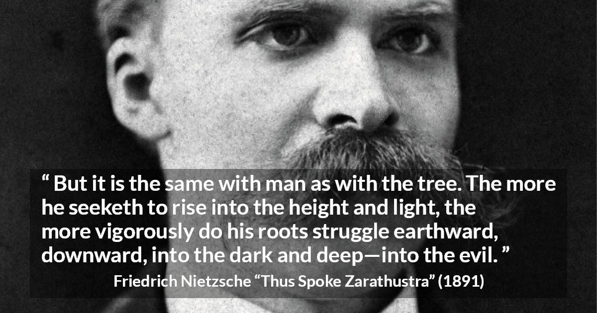 Friedrich Nietzsche quote about darkness from Thus Spoke Zarathustra - But it is the same with man as with the tree. The more he seeketh to rise into the height and light, the more vigorously do his roots struggle earthward, downward, into the dark and deep—into the evil.