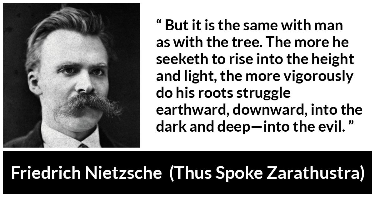 Friedrich Nietzsche quote about darkness from Thus Spoke Zarathustra - But it is the same with man as with the tree. The more he seeketh to rise into the height and light, the more vigorously do his roots struggle earthward, downward, into the dark and deep—into the evil.