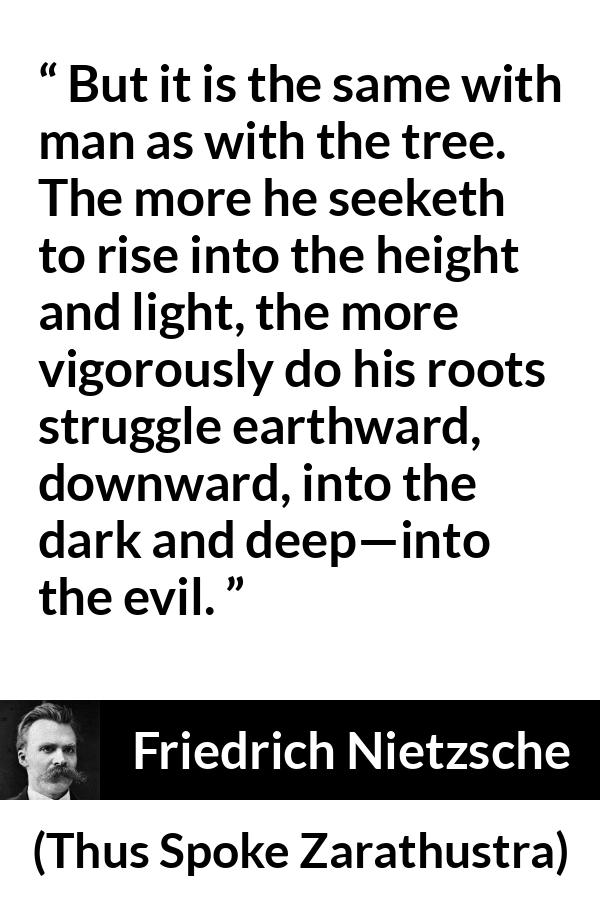 Friedrich Nietzsche quote about darkness from Thus Spoke Zarathustra - But it is the same with man as with the tree. The more he seeketh to rise into the height and light, the more vigorously do his roots struggle earthward, downward, into the dark and deep—into the evil.