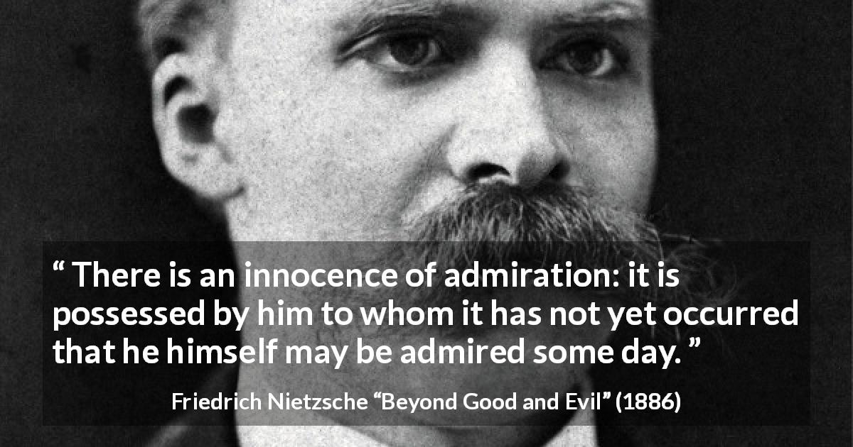 Friedrich Nietzsche quote about innocence from Beyond Good and Evil - There is an innocence of admiration: it is possessed by him to whom it has not yet occurred that he himself may be admired some day.