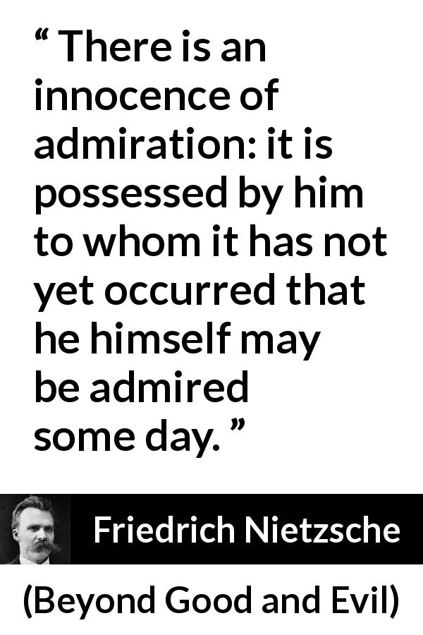 Friedrich Nietzsche quote about innocence from Beyond Good and Evil - There is an innocence of admiration: it is possessed by him to whom it has not yet occurred that he himself may be admired some day.