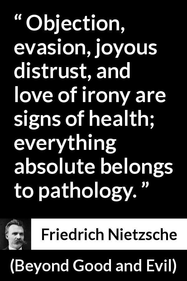 Friedrich Nietzsche quote about irony from Beyond Good and Evil - Objection, evasion, joyous distrust, and love of irony are signs of health; everything absolute belongs to pathology.