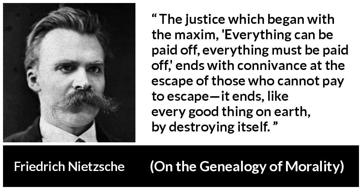 Friedrich Nietzsche quote about justice from On the Genealogy of Morality - The justice which began with the maxim, 'Everything can be paid off, everything must be paid off,' ends with connivance at the escape of those who cannot pay to escape—it ends, like every good thing on earth, by destroying itself.