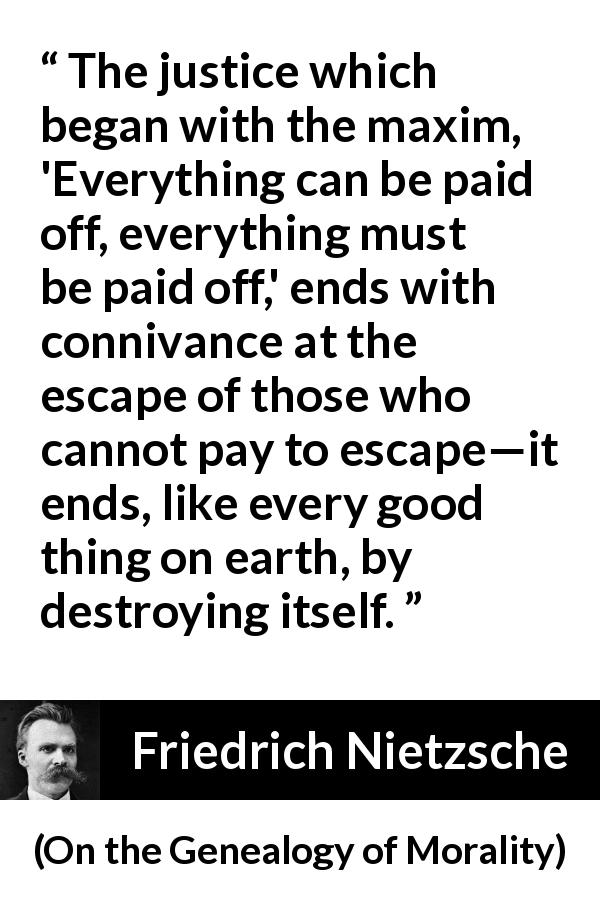 Friedrich Nietzsche quote about justice from On the Genealogy of Morality - The justice which began with the maxim, 'Everything can be paid off, everything must be paid off,' ends with connivance at the escape of those who cannot pay to escape—it ends, like every good thing on earth, by destroying itself.