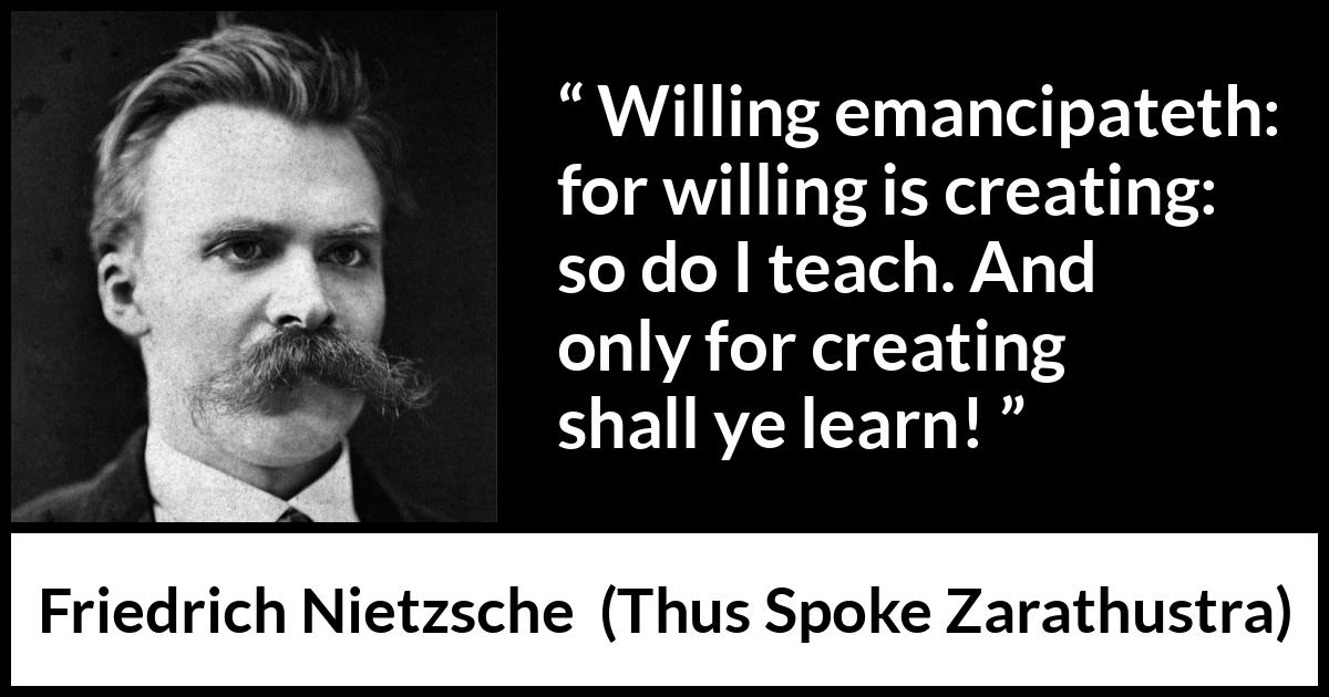 Friedrich Nietzsche quote about learning from Thus Spoke Zarathustra - Willing emancipateth: for willing is creating: so do I teach. And only for creating shall ye learn!