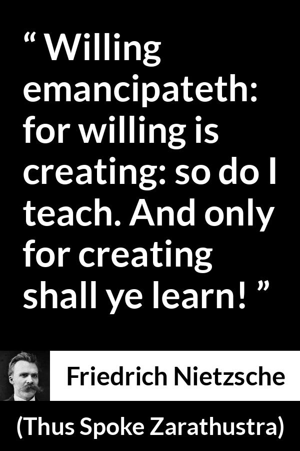 Friedrich Nietzsche quote about learning from Thus Spoke Zarathustra - Willing emancipateth: for willing is creating: so do I teach. And only for creating shall ye learn!