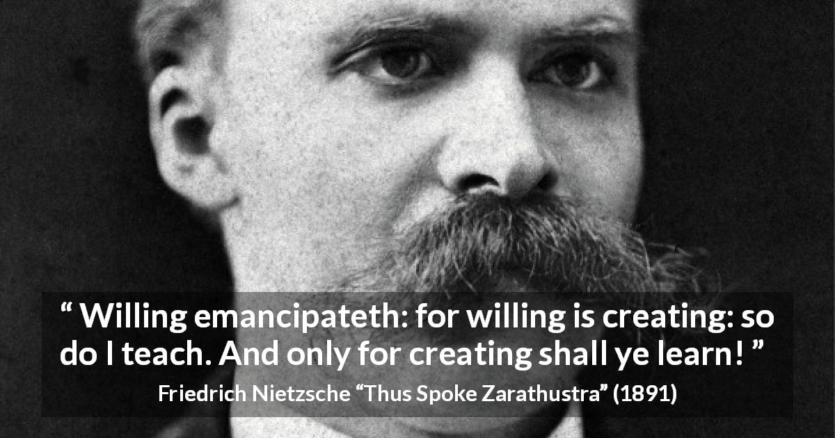 Friedrich Nietzsche quote about learning from Thus Spoke Zarathustra - Willing emancipateth: for willing is creating: so do I teach. And only for creating shall ye learn!