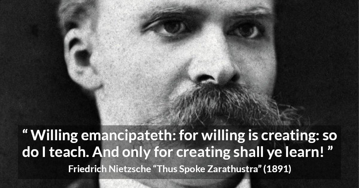 Friedrich Nietzsche quote about learning from Thus Spoke Zarathustra - Willing emancipateth: for willing is creating: so do I teach. And only for creating shall ye learn!