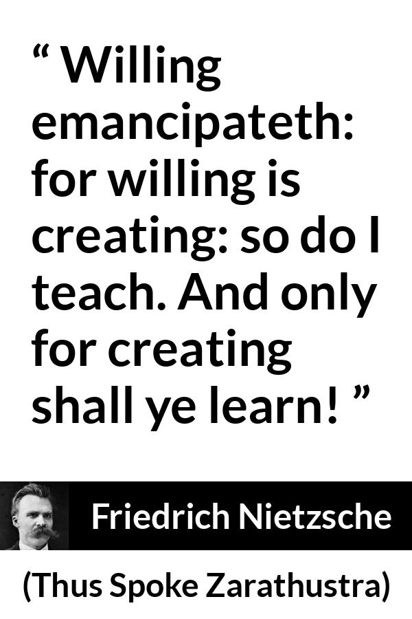 Friedrich Nietzsche quote about learning from Thus Spoke Zarathustra - Willing emancipateth: for willing is creating: so do I teach. And only for creating shall ye learn!