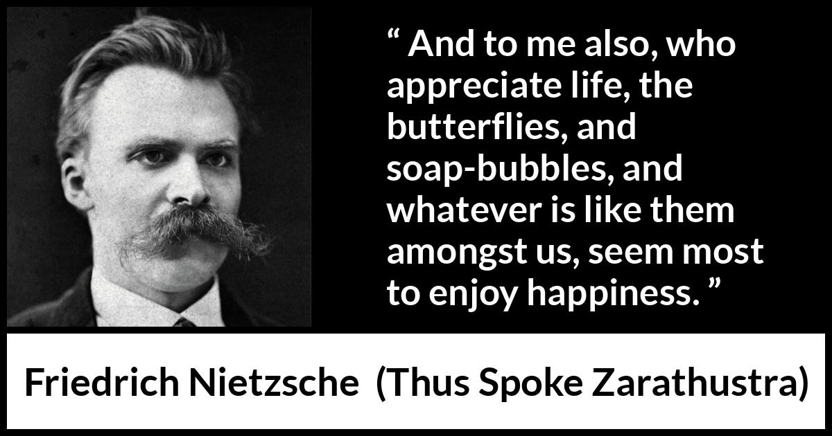 Friedrich Nietzsche quote about life from Thus Spoke Zarathustra - And to me also, who appreciate life, the butterflies, and soap-bubbles, and whatever is like them amongst us, seem most to enjoy happiness.