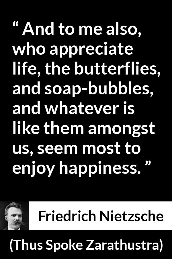 Friedrich Nietzsche quote about life from Thus Spoke Zarathustra - And to me also, who appreciate life, the butterflies, and soap-bubbles, and whatever is like them amongst us, seem most to enjoy happiness.