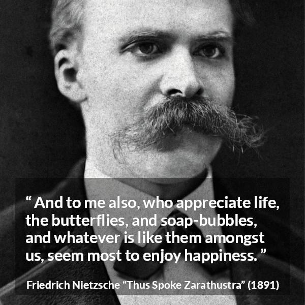 Friedrich Nietzsche quote about life from Thus Spoke Zarathustra - And to me also, who appreciate life, the butterflies, and soap-bubbles, and whatever is like them amongst us, seem most to enjoy happiness.