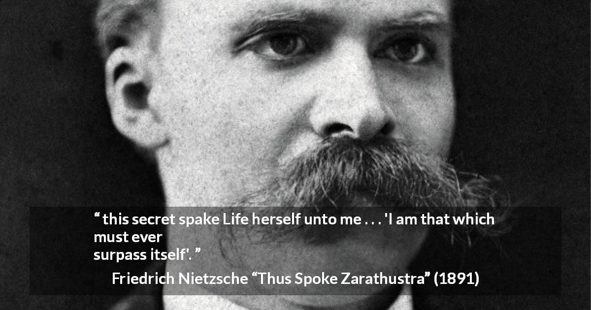 Friedrich Nietzsche quote about life from Thus Spoke Zarathustra - this secret spake Life herself unto me . . . 'I am that which must ever surpass itself'.
