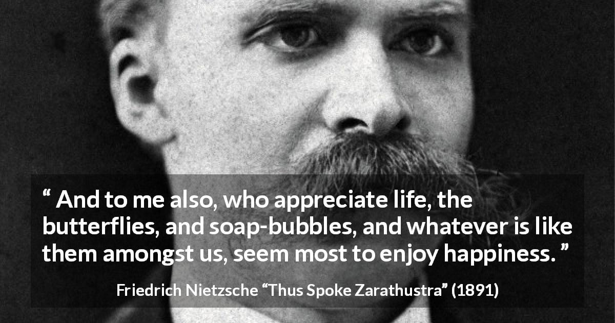 Friedrich Nietzsche quote about life from Thus Spoke Zarathustra - And to me also, who appreciate life, the butterflies, and soap-bubbles, and whatever is like them amongst us, seem most to enjoy happiness.