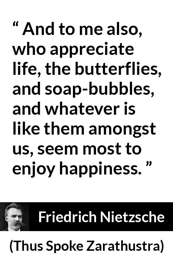 Friedrich Nietzsche quote about life from Thus Spoke Zarathustra - And to me also, who appreciate life, the butterflies, and soap-bubbles, and whatever is like them amongst us, seem most to enjoy happiness.