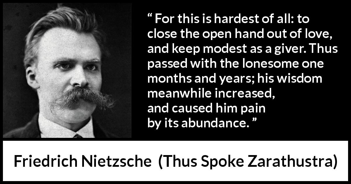 Friedrich Nietzsche quote about love from Thus Spoke Zarathustra - For this is hardest of all: to close the open hand out of love, and keep modest as a giver. Thus passed with the lonesome one months and years; his wisdom meanwhile increased, and caused him pain by its abundance.