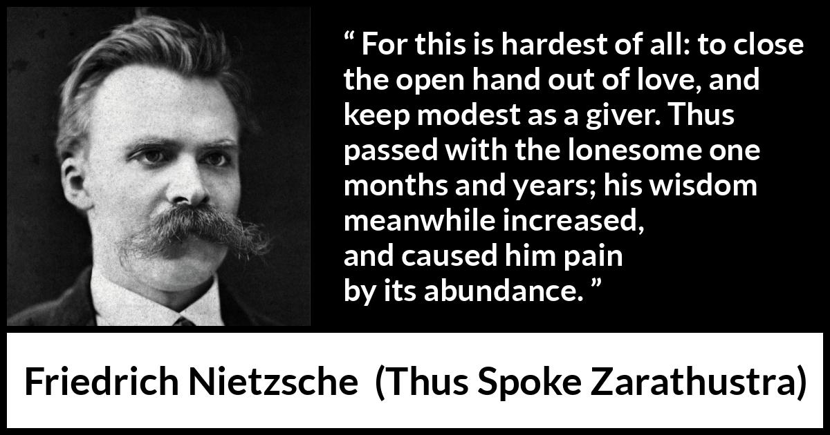 Friedrich Nietzsche quote about love from Thus Spoke Zarathustra - For this is hardest of all: to close the open hand out of love, and keep modest as a giver. Thus passed with the lonesome one months and years; his wisdom meanwhile increased, and caused him pain by its abundance.