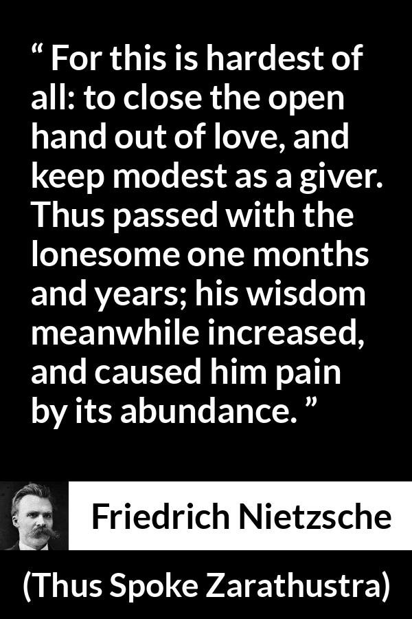 Friedrich Nietzsche quote about love from Thus Spoke Zarathustra - For this is hardest of all: to close the open hand out of love, and keep modest as a giver. Thus passed with the lonesome one months and years; his wisdom meanwhile increased, and caused him pain by its abundance.