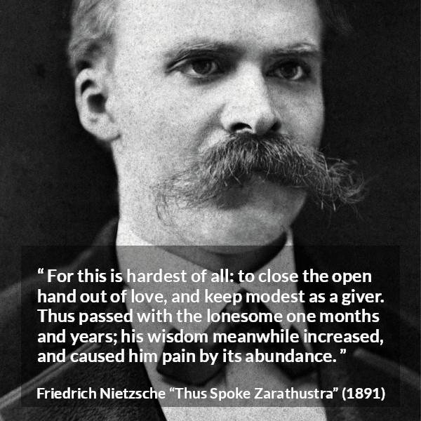 Friedrich Nietzsche quote about love from Thus Spoke Zarathustra - For this is hardest of all: to close the open hand out of love, and keep modest as a giver. Thus passed with the lonesome one months and years; his wisdom meanwhile increased, and caused him pain by its abundance.