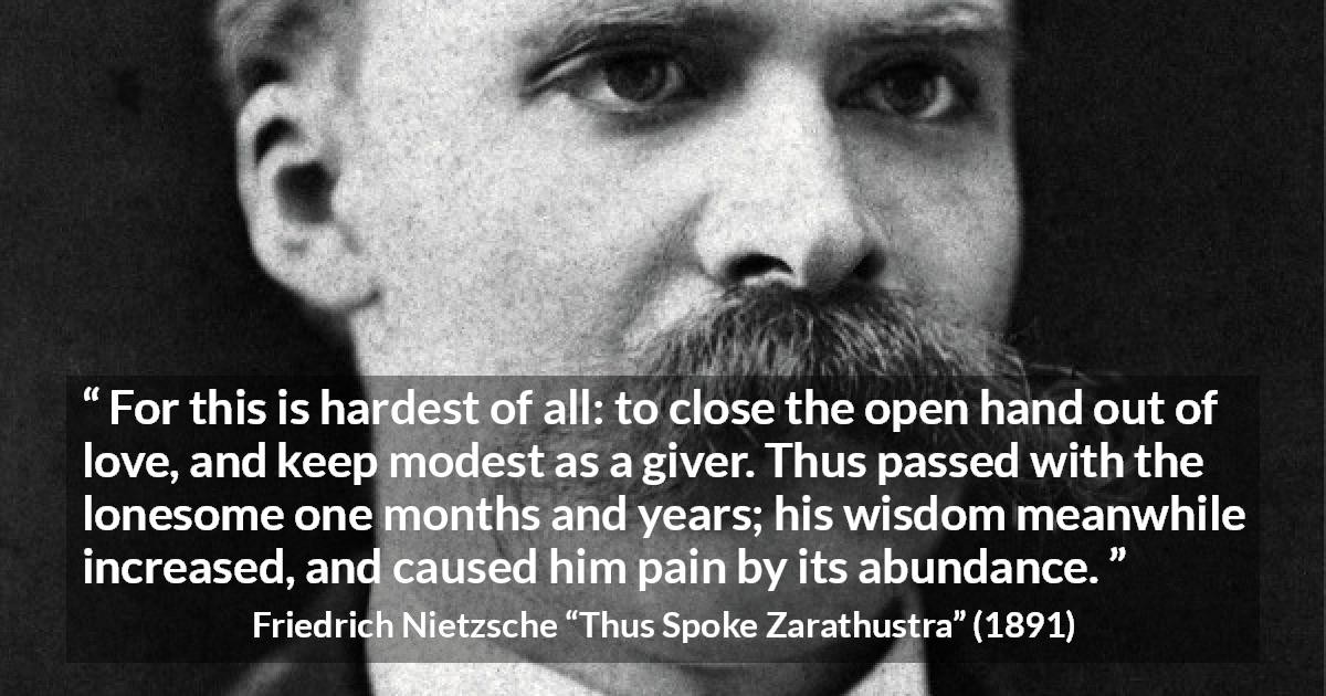 Friedrich Nietzsche quote about love from Thus Spoke Zarathustra - For this is hardest of all: to close the open hand out of love, and keep modest as a giver. Thus passed with the lonesome one months and years; his wisdom meanwhile increased, and caused him pain by its abundance.