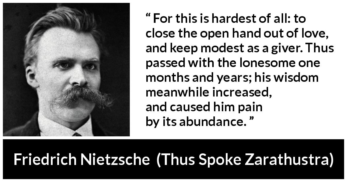 Friedrich Nietzsche quote about love from Thus Spoke Zarathustra - For this is hardest of all: to close the open hand out of love, and keep modest as a giver. Thus passed with the lonesome one months and years; his wisdom meanwhile increased, and caused him pain by its abundance.