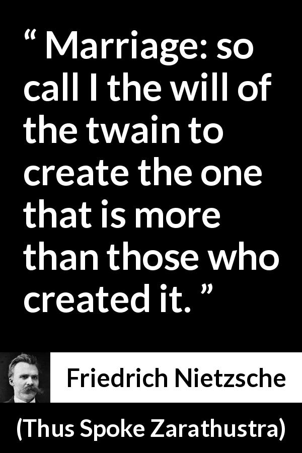 Friedrich Nietzsche quote about marriage from Thus Spoke Zarathustra - Marriage: so call I the will of the twain to create the one that is more than those who created it.