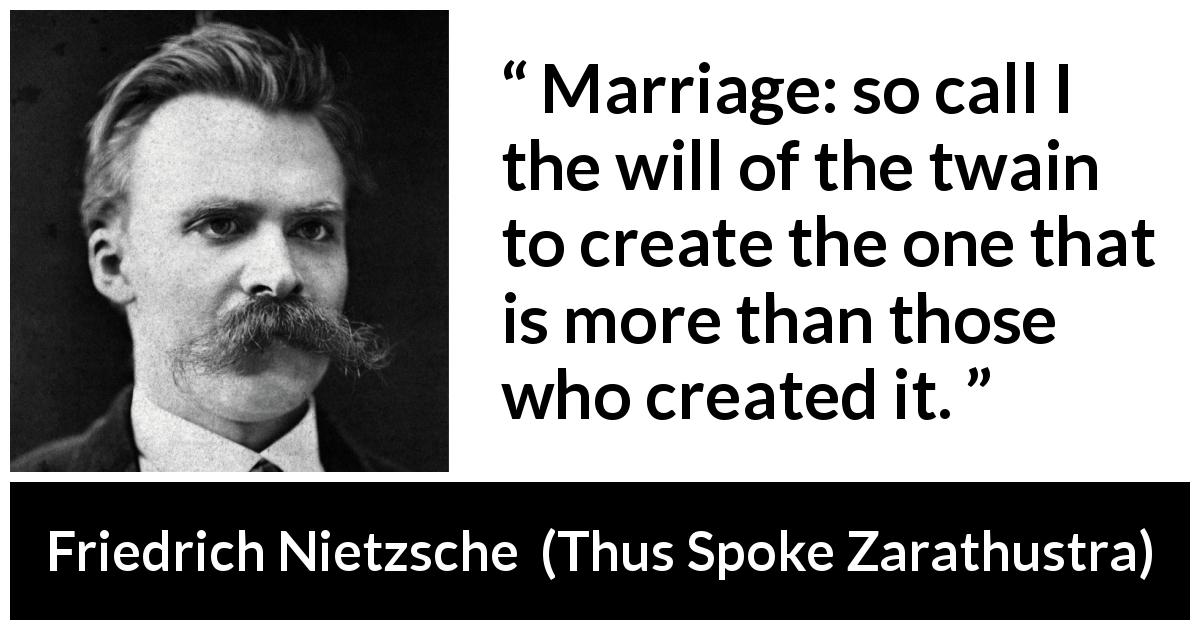 Friedrich Nietzsche quote about marriage from Thus Spoke Zarathustra - Marriage: so call I the will of the twain to create the one that is more than those who created it.