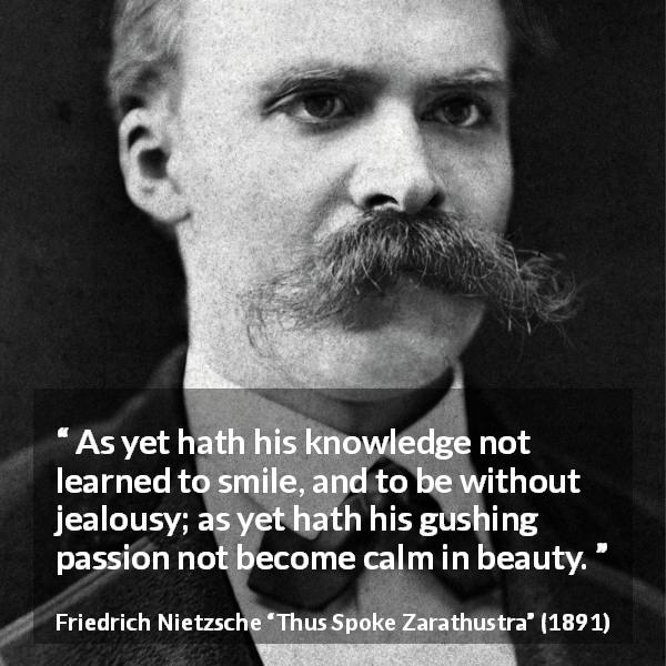 Friedrich Nietzsche quote about passion from Thus Spoke Zarathustra - As yet hath his knowledge not learned to smile, and to be without jealousy; as yet hath his gushing passion not become calm in beauty.