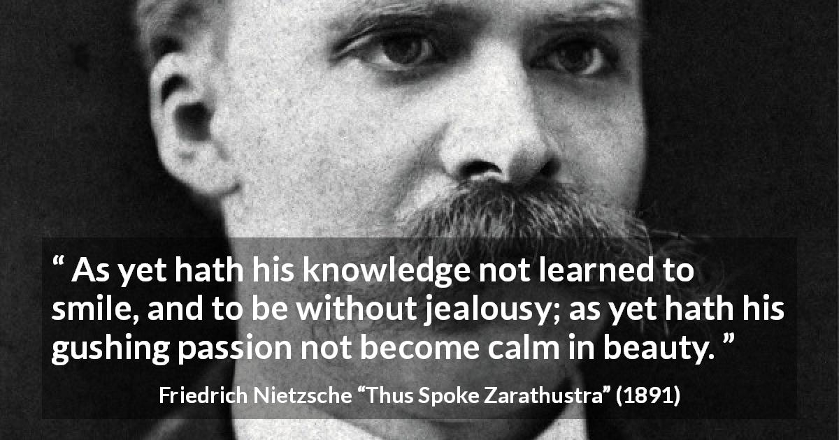 Friedrich Nietzsche quote about passion from Thus Spoke Zarathustra - As yet hath his knowledge not learned to smile, and to be without jealousy; as yet hath his gushing passion not become calm in beauty.