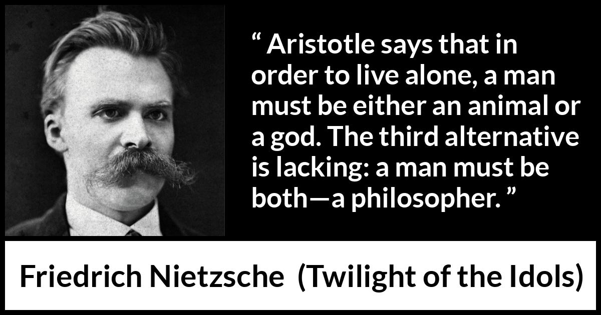 Friedrich Nietzsche quote about philosophy from Twilight of the Idols - Aristotle says that in order to live alone, a man must be either an animal or a god. The third alternative is lacking: a man must be both—a philosopher.