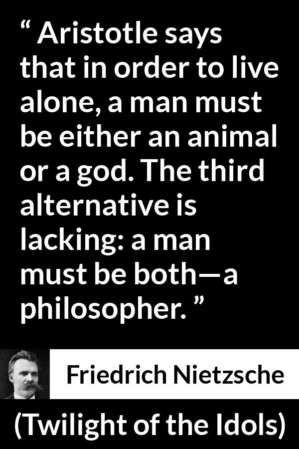 Friedrich Nietzsche quote about philosophy from Twilight of the Idols - Aristotle says that in order to live alone, a man must be either an animal or a god. The third alternative is lacking: a man must be both—a philosopher.