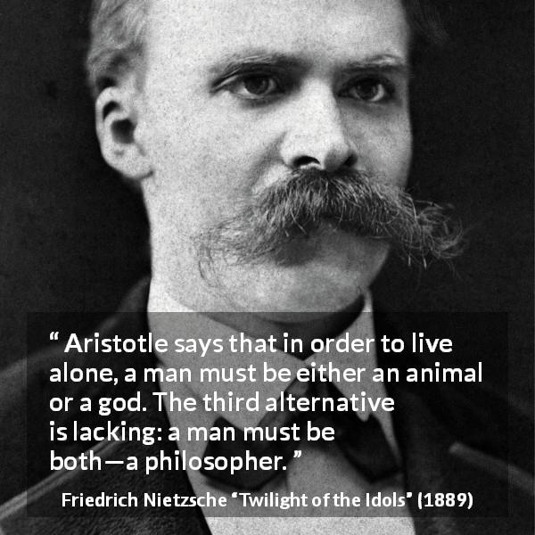 Friedrich Nietzsche quote about philosophy from Twilight of the Idols - Aristotle says that in order to live alone, a man must be either an animal or a god. The third alternative is lacking: a man must be both—a philosopher.
