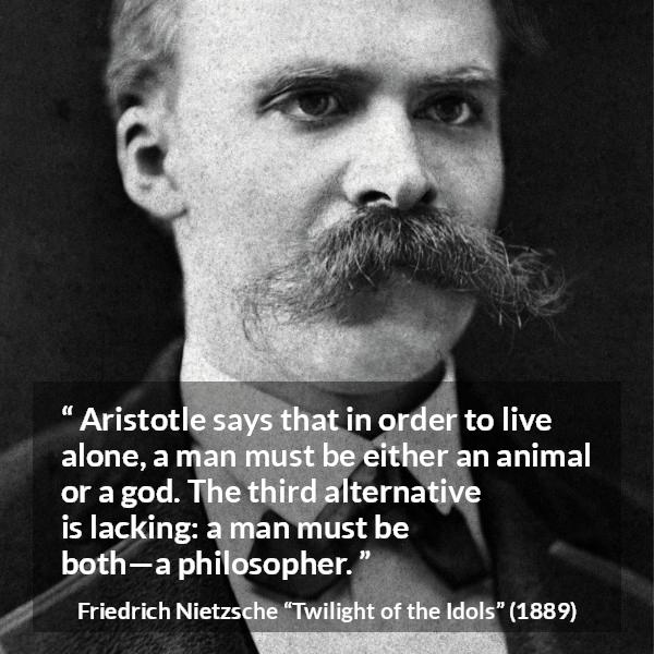 Friedrich Nietzsche quote about philosophy from Twilight of the Idols - Aristotle says that in order to live alone, a man must be either an animal or a god. The third alternative is lacking: a man must be both—a philosopher.